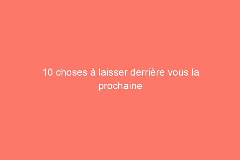 10 choses à laisser derrière vous la prochaine fois que vous déménagez