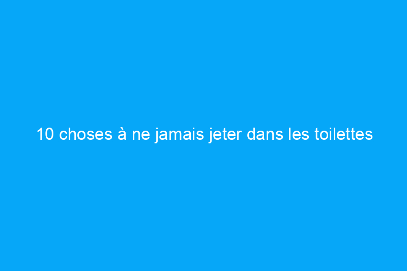 10 choses à ne jamais jeter dans les toilettes