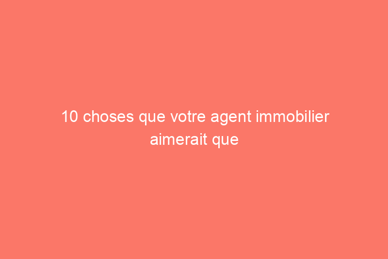 10 choses que votre agent immobilier aimerait que vous sachiez à propos de la vente de votre maison