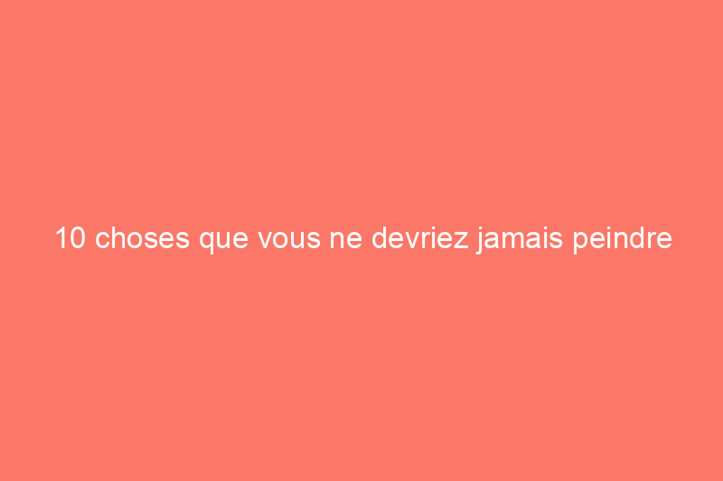 10 choses que vous ne devriez jamais peindre