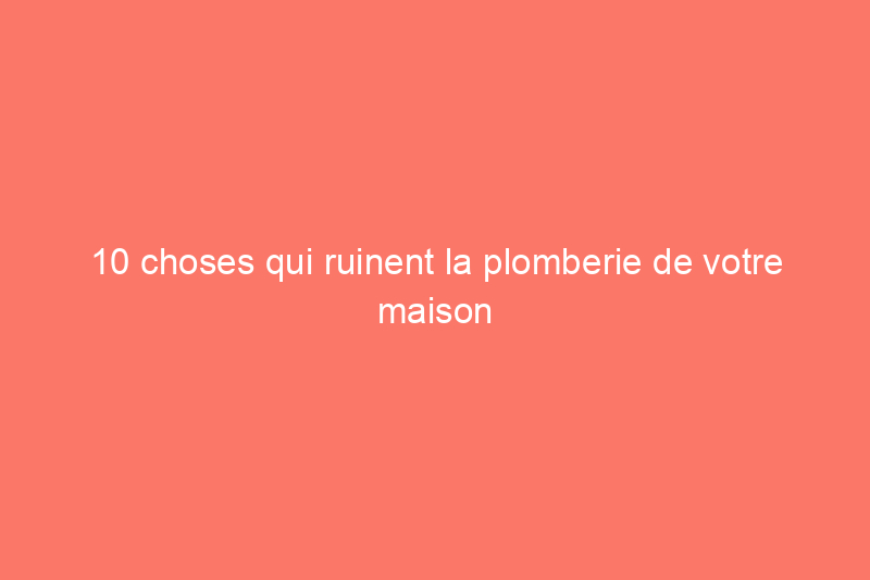 10 choses qui ruinent la plomberie de votre maison