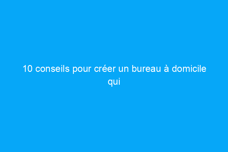 10 conseils pour créer un bureau à domicile qui vous convient