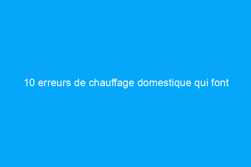 10 erreurs de chauffage domestique qui font grimper vos factures de services publics