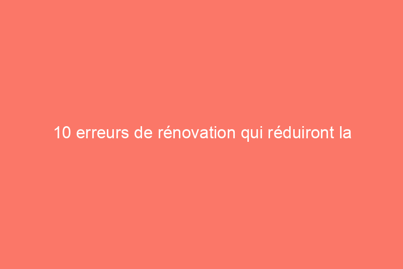 10 erreurs de rénovation qui réduiront la valeur marchande de votre maison