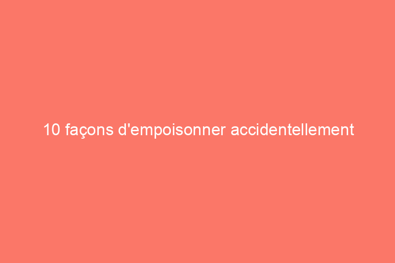 10 façons d'empoisonner accidentellement votre maison