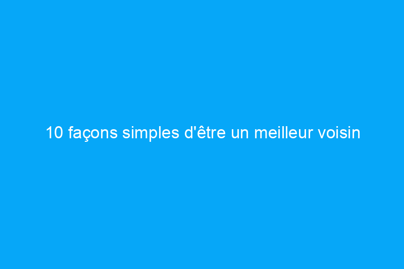 10 façons simples d'être un meilleur voisin