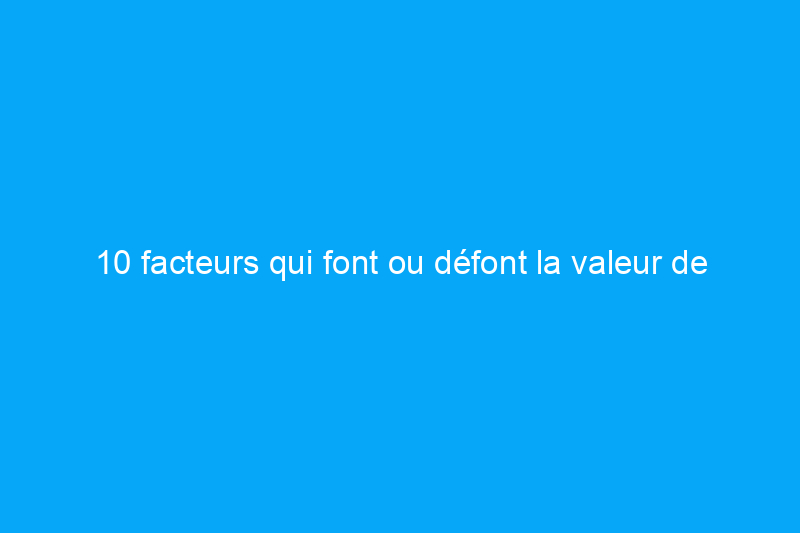 10 facteurs qui font ou défont la valeur de votre maison