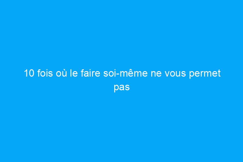 10 fois où le faire soi-même ne vous permet pas d'économiser de l'argent