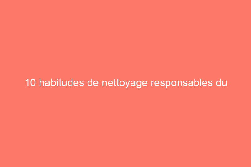 10 habitudes de nettoyage responsables du désordre dans votre maison