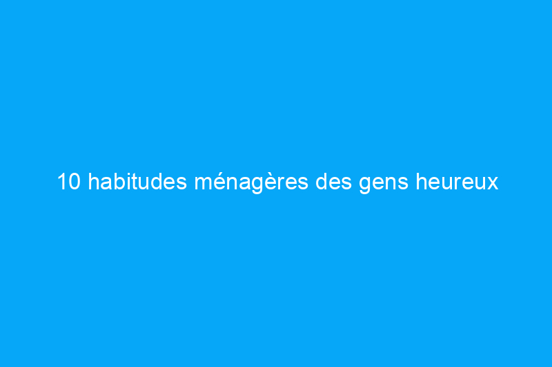 10 habitudes ménagères des gens heureux