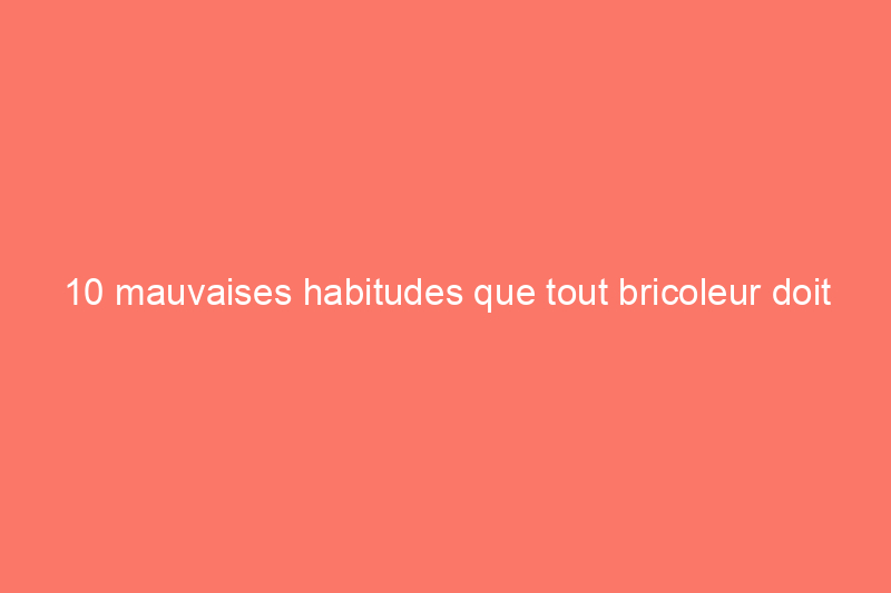 10 mauvaises habitudes que tout bricoleur doit abandonner