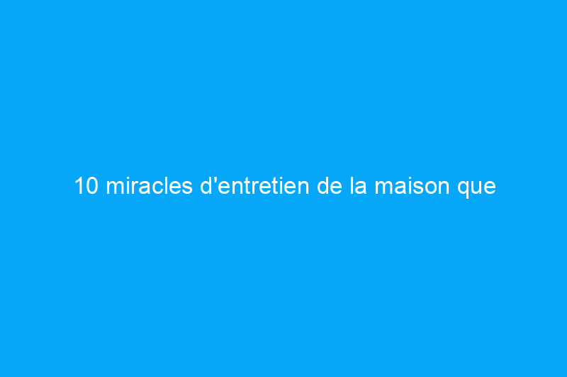 10 miracles d'entretien de la maison que vous possédez déjà