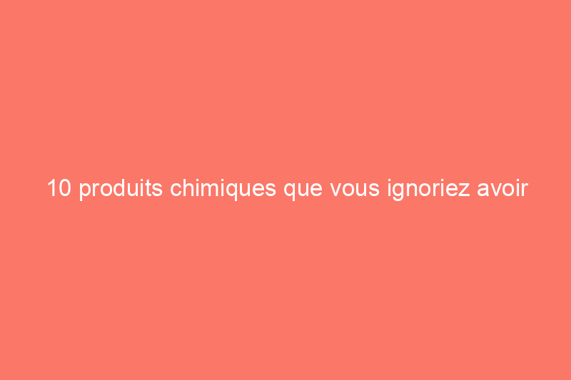 10 produits chimiques que vous ignoriez avoir transportés dans votre maison