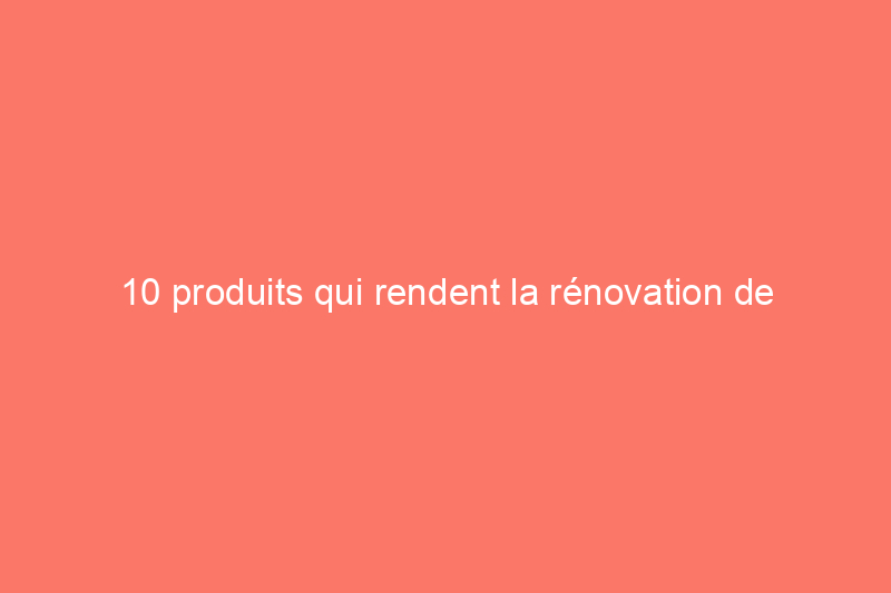 10 produits qui rendent la rénovation de l'habitat accessible à presque tout le monde