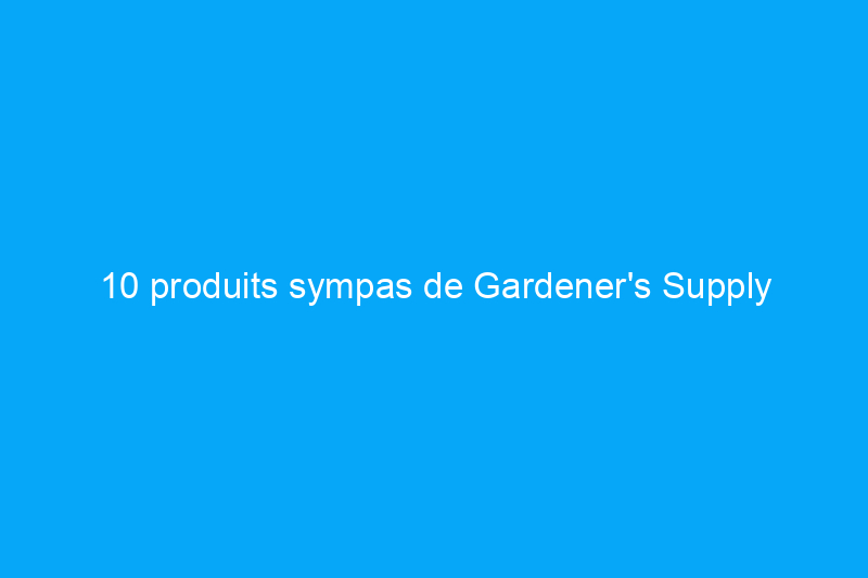 10 produits sympas de Gardener's Supply Company à acheter pour votre pouce vert préféré