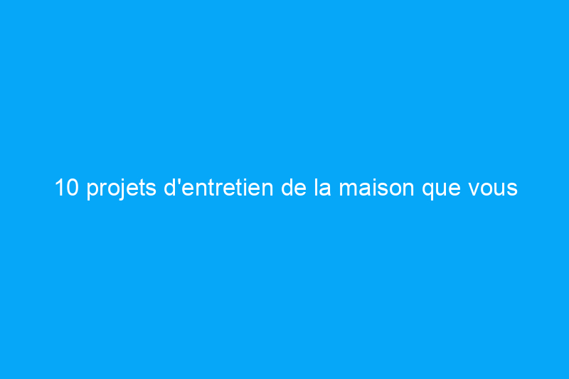 10 projets d'entretien de la maison que vous devriez faire chaque mois