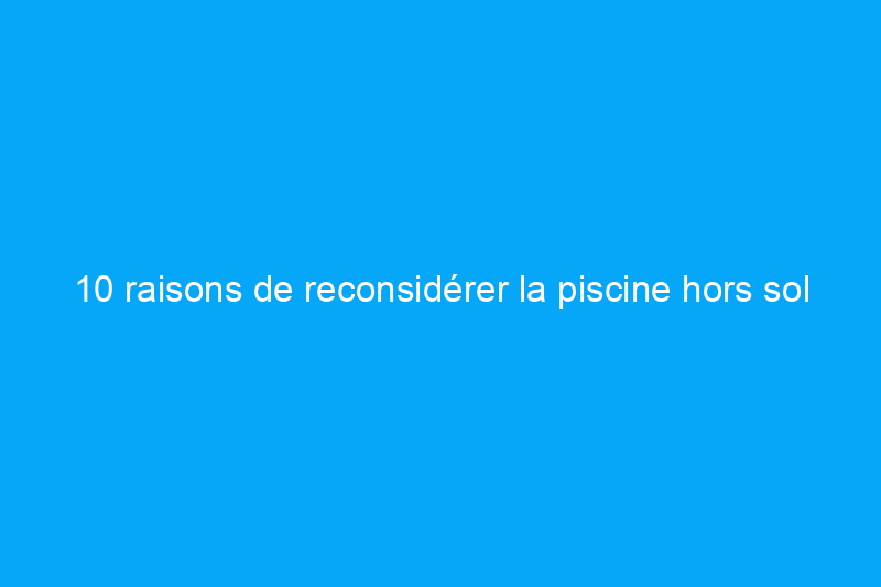 10 raisons de reconsidérer la piscine hors sol