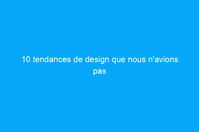 10 tendances de design que nous n'avions pas vues venir avant la pandémie