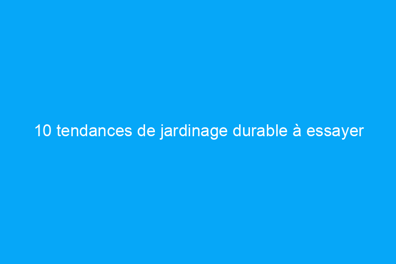 10 tendances de jardinage durable à essayer