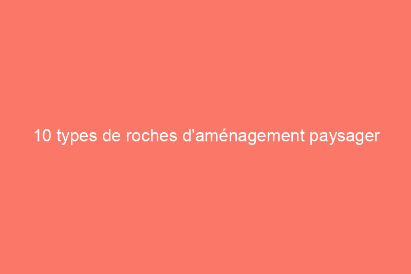 10 types de roches d'aménagement paysager que chaque propriétaire devrait connaître