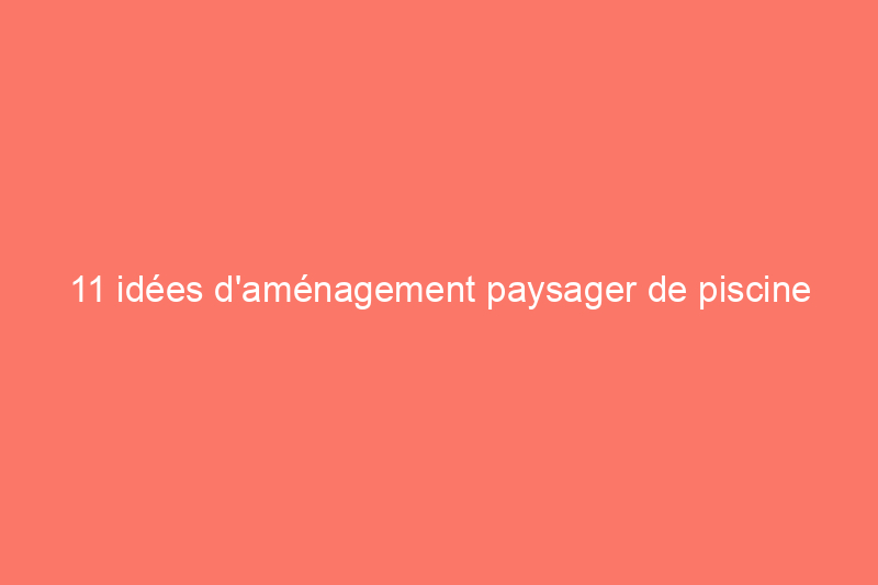 11 idées d'aménagement paysager de piscine pour créer l'oasis extérieure ultime à la maison