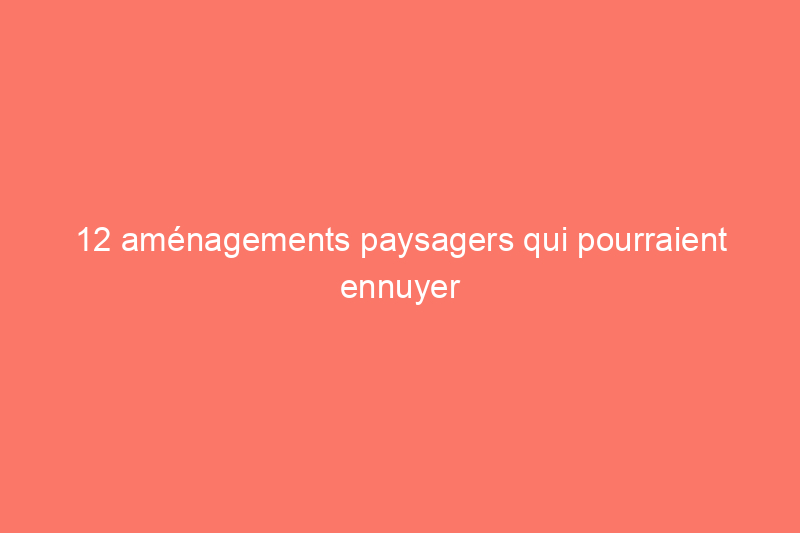 12 aménagements paysagers qui pourraient ennuyer vos voisins