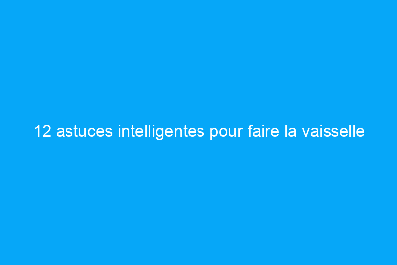 12 astuces intelligentes pour faire la vaisselle que personne ne vous a jamais apprises