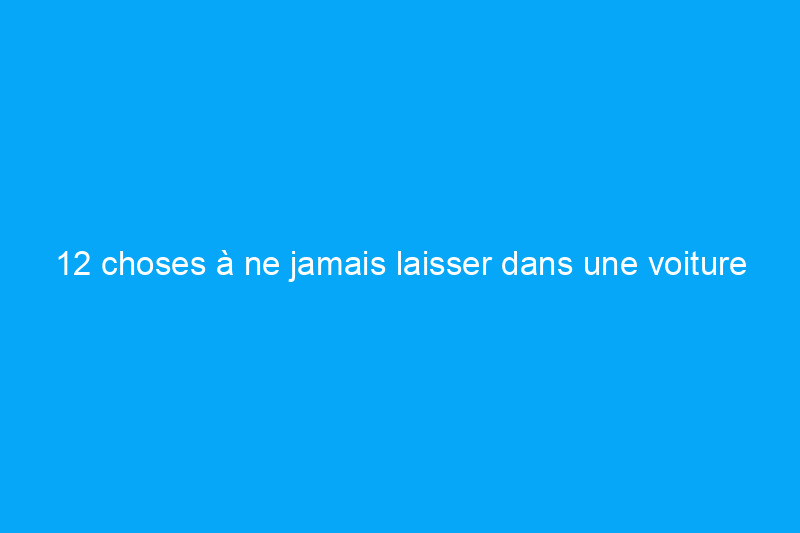 12 choses à ne jamais laisser dans une voiture chaude