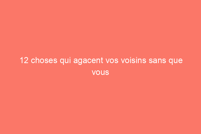 12 choses qui agacent vos voisins sans que vous ne le sachiez