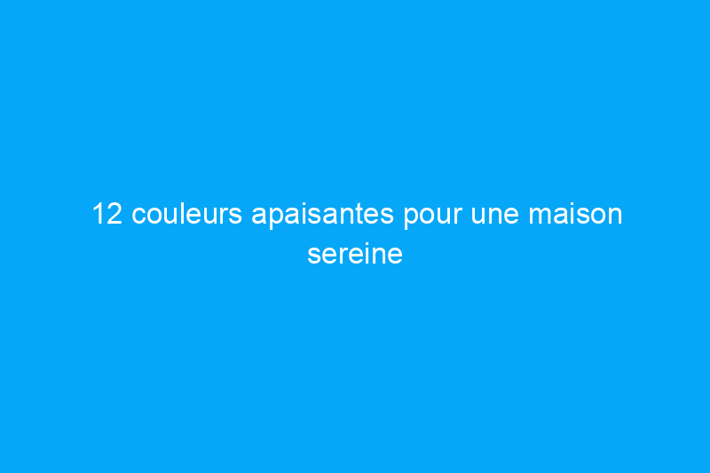 12 couleurs apaisantes pour une maison sereine