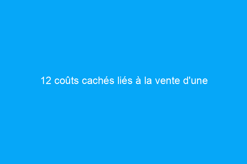 12 coûts cachés liés à la vente d'une maison