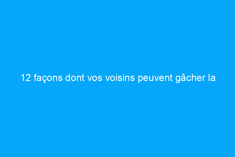 12 façons dont vos voisins peuvent gâcher la vente de votre maison