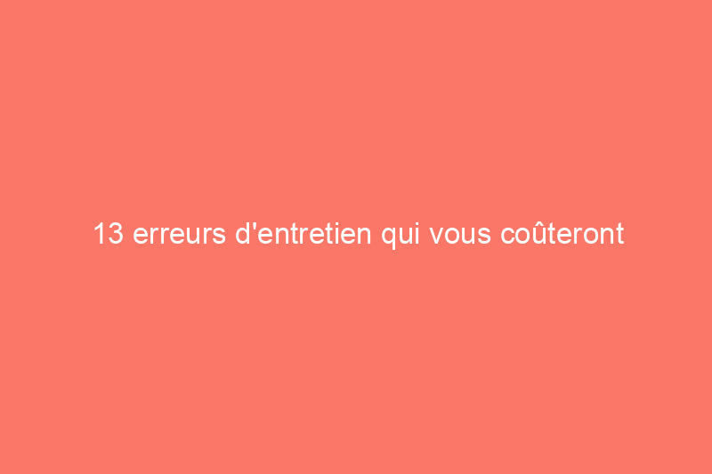 13 erreurs d'entretien qui vous coûteront le plus cher