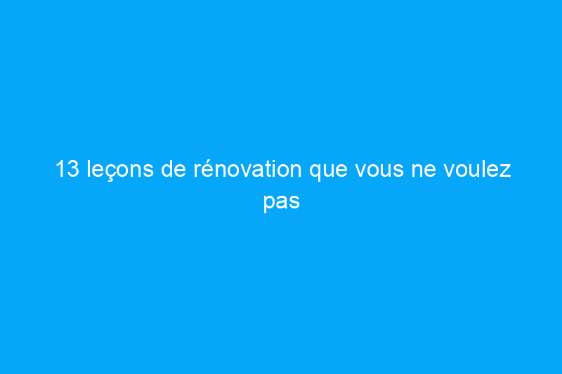 13 leçons de rénovation que vous ne voulez pas apprendre à la dure