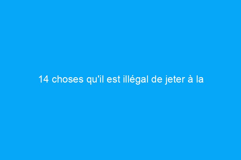 14 choses qu'il est illégal de jeter à la poubelle