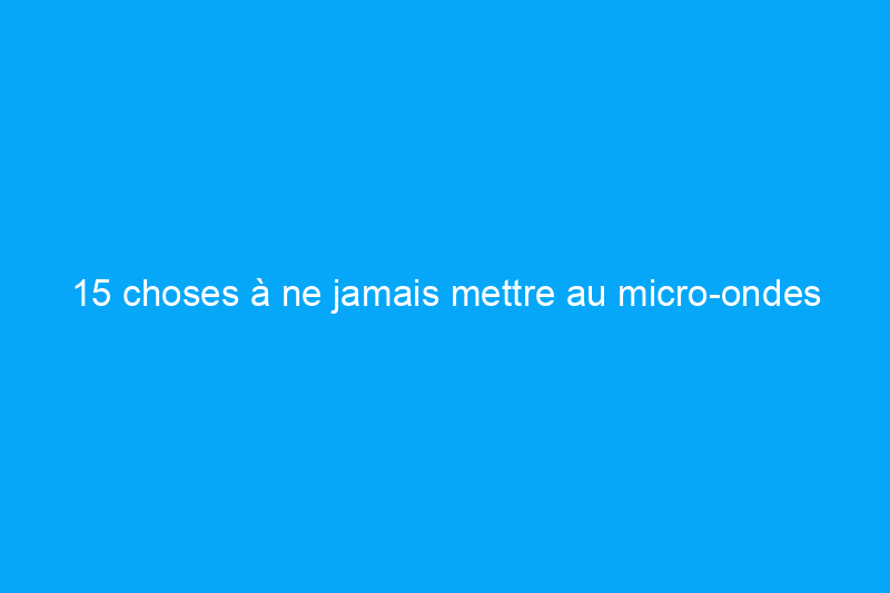 15 choses à ne jamais mettre au micro-ondes