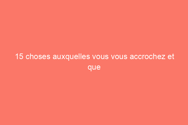 15 choses auxquelles vous vous accrochez et que vous n'utiliserez probablement jamais