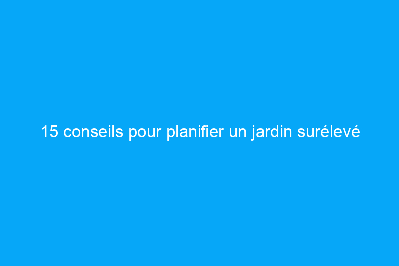 15 conseils pour planifier un jardin surélevé réussi