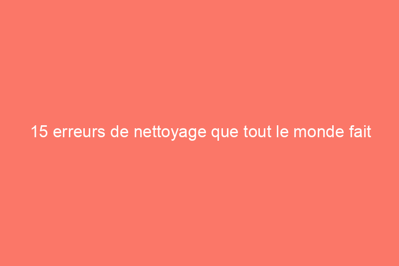 15 erreurs de nettoyage que tout le monde fait