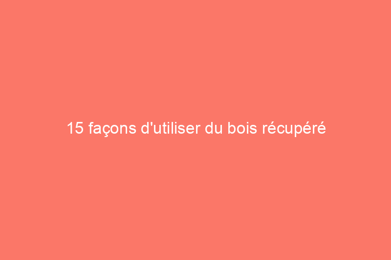 15 façons d'utiliser du bois récupéré dans votre maison