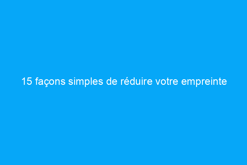 15 façons simples de réduire votre empreinte carbone à la maison