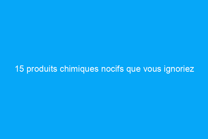 15 produits chimiques nocifs que vous ignoriez avoir introduits dans votre maison