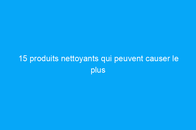 15 produits nettoyants qui peuvent causer le plus de dégâts