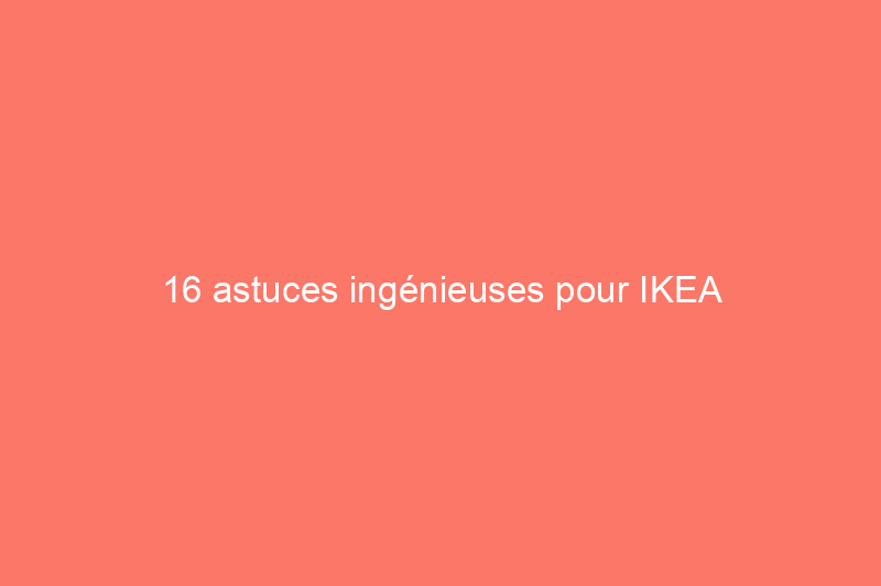 16 astuces ingénieuses pour IKEA