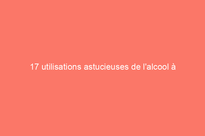 17 utilisations astucieuses de l'alcool à friction dans la maison