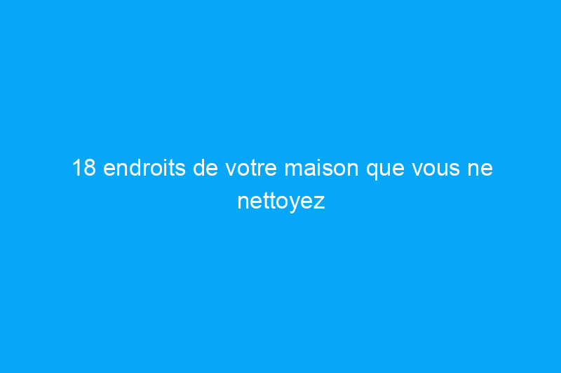 18 endroits de votre maison que vous ne nettoyez probablement jamais, mais que vous devriez absolument nettoyer