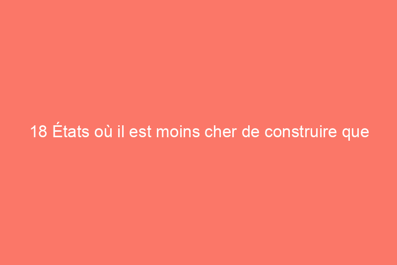 18 États où il est moins cher de construire que d'acheter