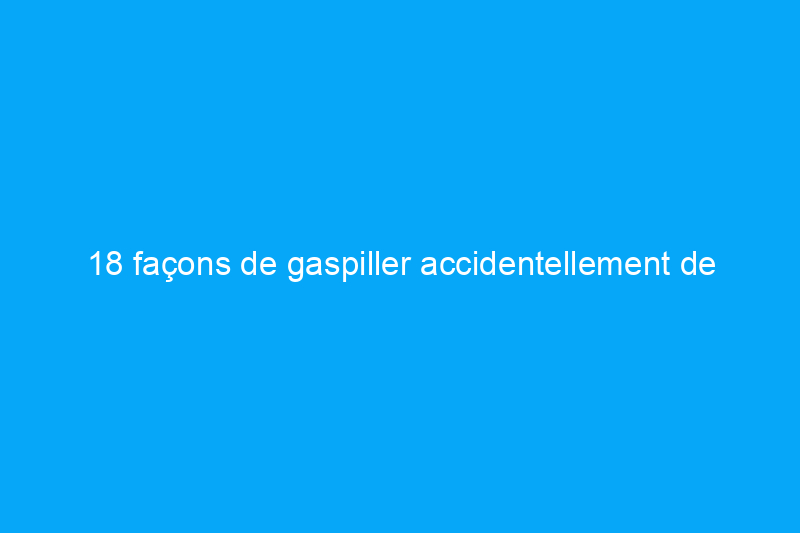 18 façons de gaspiller accidentellement de l'énergie