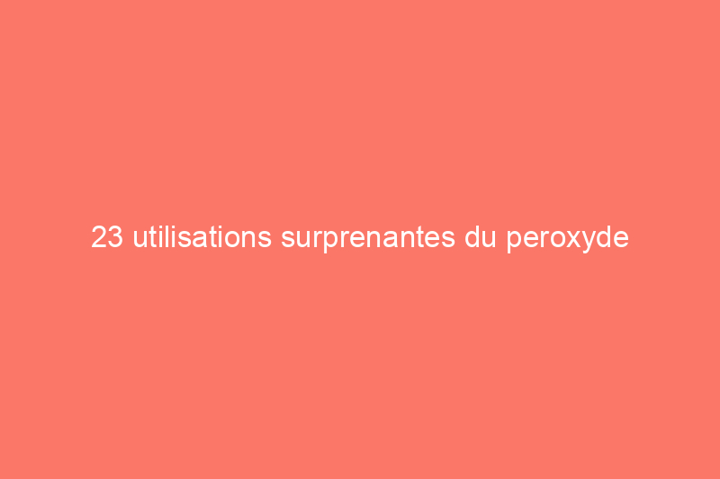 23 utilisations surprenantes du peroxyde d'hydrogène que tout le monde devrait connaître