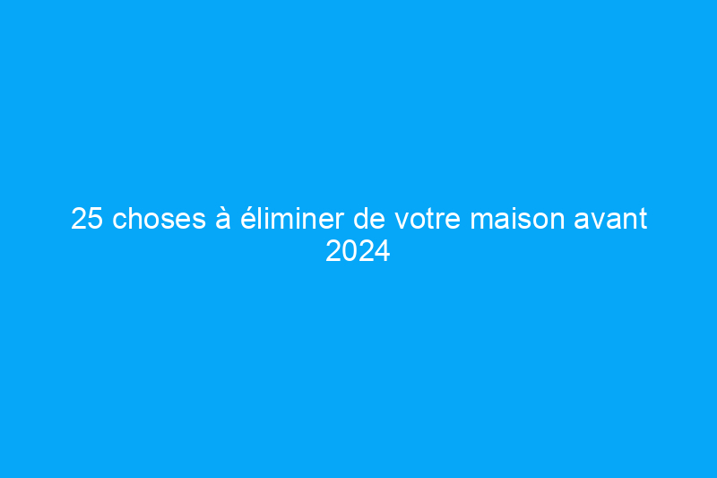 25 choses à éliminer de votre maison avant 2024